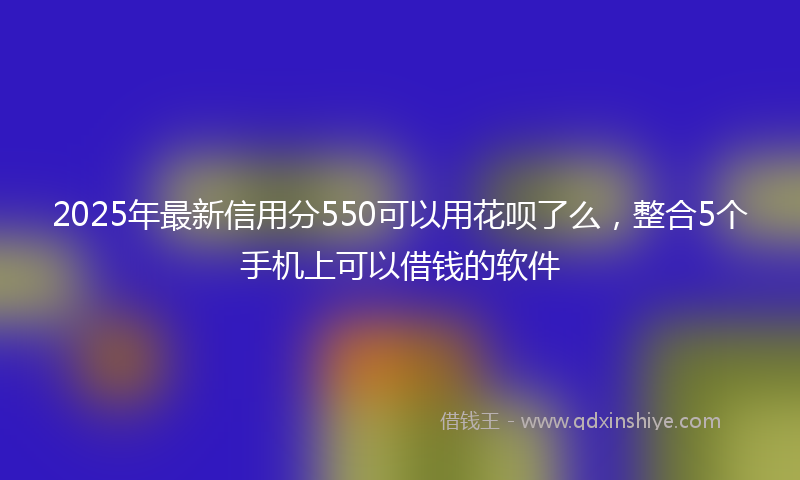 2025年最新信用分550可以用花呗了么，整合5个手机上可以借钱的软件