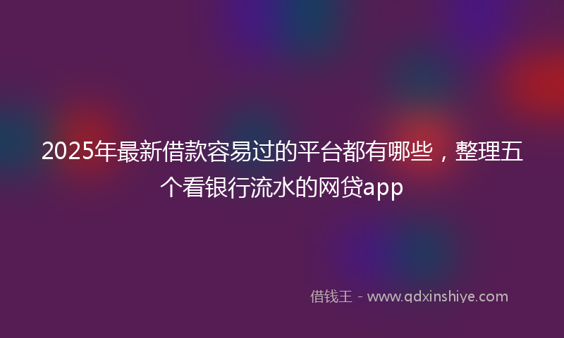 2025年最新借款容易过的平台都有哪些，整理五个看银行流水的网贷app