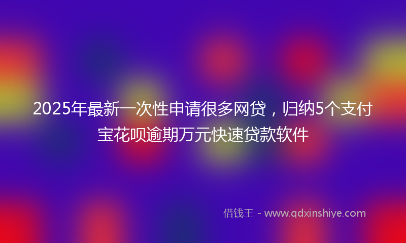 2025年最新一次性申请很多网贷，归纳5个支付宝花呗逾期万元快速贷款软件