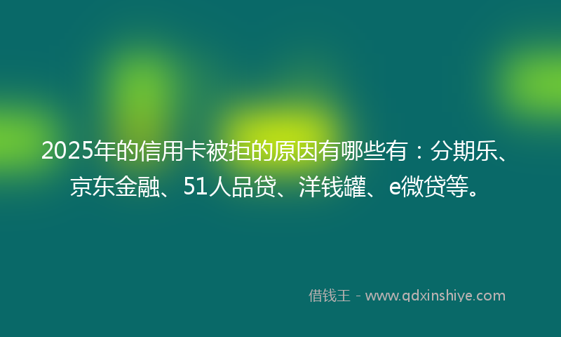 2025年的信用卡被拒的原因有哪些有：分期乐、京东金融、51人品贷、洋钱罐、e微贷等。
