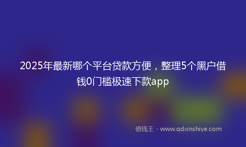 2025年最新哪个平台贷款方便，整理5个黑户借钱0门槛极速下款app