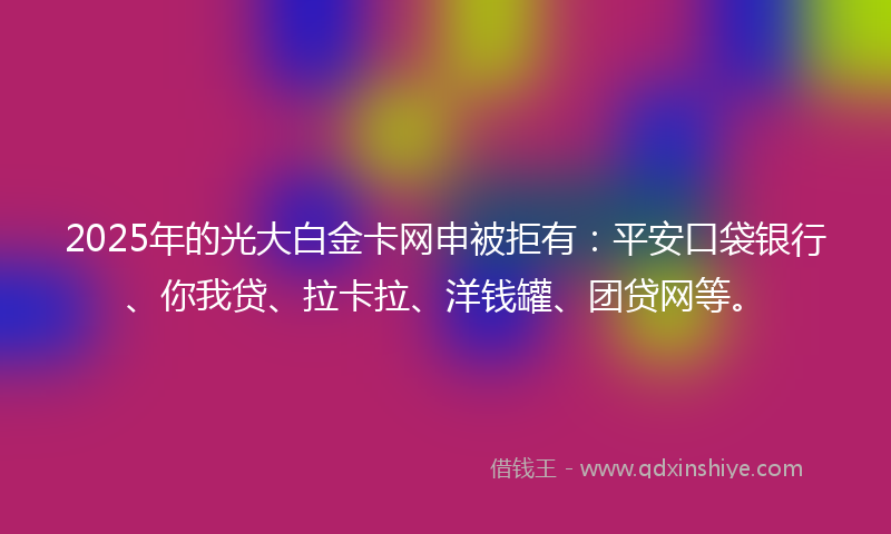 2025年的光大白金卡网申被拒有：平安口袋银行、你我贷、拉卡拉、洋钱罐、团贷网等。