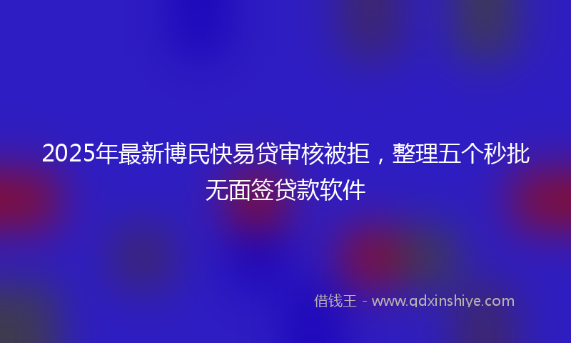 2025年最新博民快易贷审核被拒，整理五个秒批无面签贷款软件