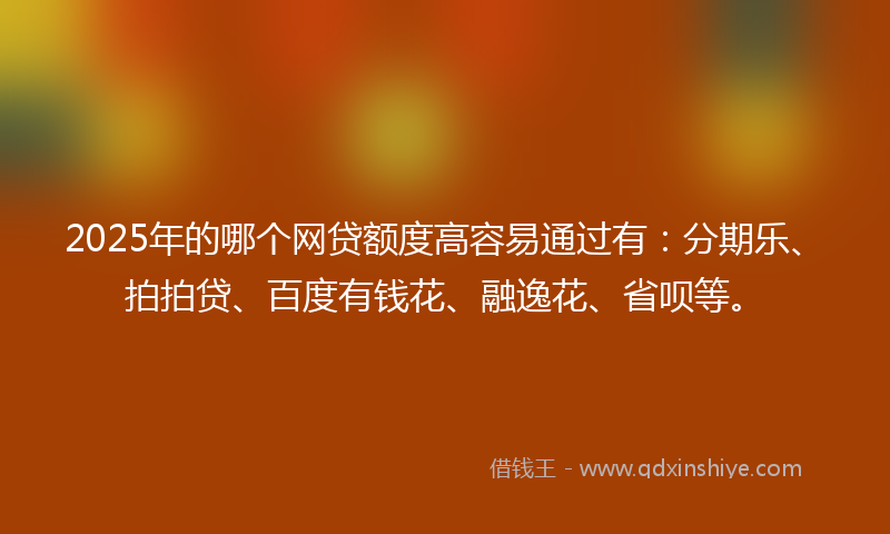2025年的哪个网贷额度高容易通过有：分期乐、拍拍贷、百度有钱花、融逸花、省呗等。