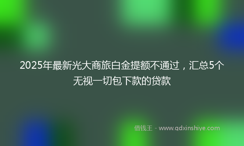 2025年最新光大商旅白金提额不通过，汇总5个无视一切包下款的贷款