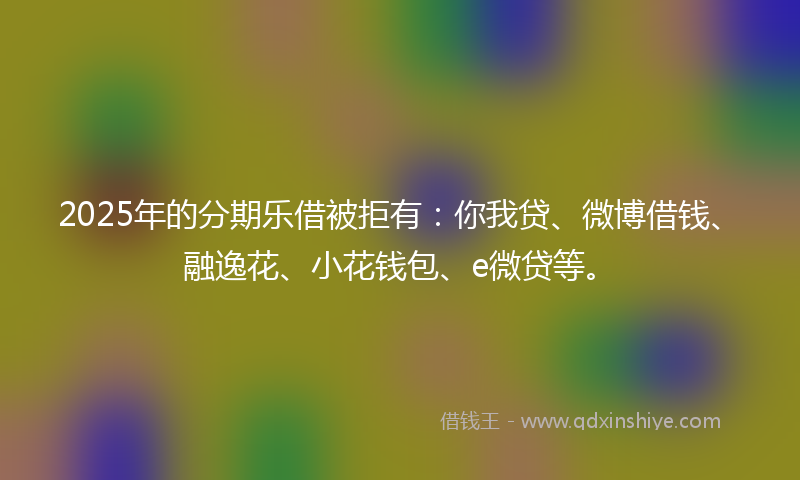 2025年的分期乐借被拒有：你我贷、微博借钱、融逸花、小花钱包、e微贷等。