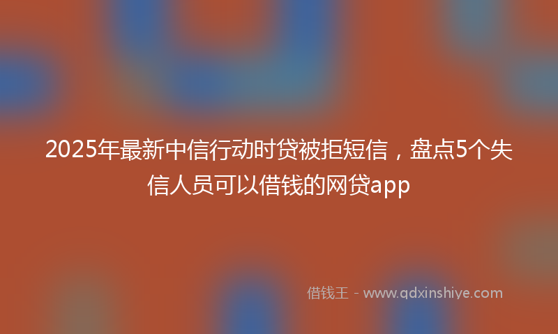 2025年最新中信行动时贷被拒短信，盘点5个失信人员可以借钱的网贷app