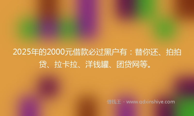 2025年的2000元借款必过黑户有：替你还、拍拍贷、拉卡拉、洋钱罐、团贷网等。