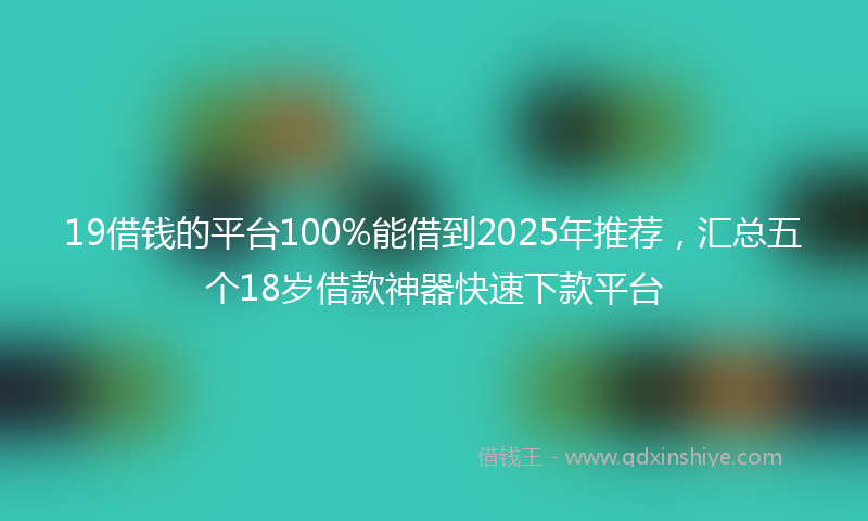 19借钱的平台100%能借到2025年推荐，汇总五个18岁借款神器快速下款平台