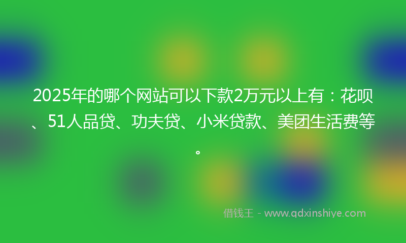 2025年的哪个网站可以下款2万元以上有：花呗、51人品贷、功夫贷、小米贷款、美团生活费等。
