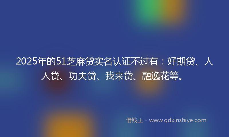 2025年的51芝麻贷实名认证不过有：好期贷、人人贷、功夫贷、我来贷、融逸花等。
