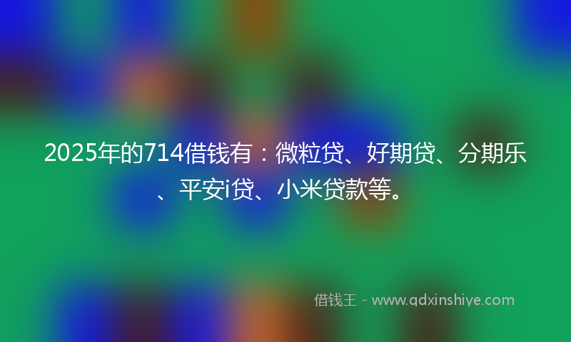 2025年的714借钱有：微粒贷、好期贷、分期乐、平安i贷、小米贷款等。