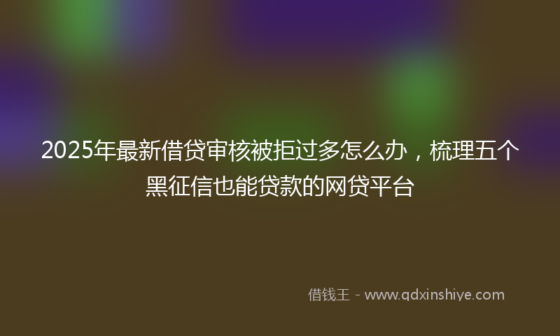 2025年最新借贷审核被拒过多怎么办，梳理五个黑征信也能贷款的网贷平台