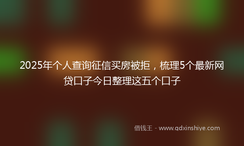 2025年个人查询征信买房被拒，梳理5个最新网贷口子今日整理这五个口子
