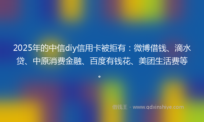 2025年的中信diy信用卡被拒有：微博借钱、滴水贷、中原消费金融、百度有钱花、美团生活费等。