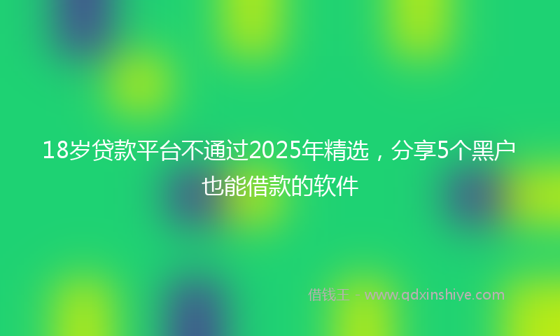 18岁贷款平台不通过2025年精选，分享5个黑户也能借款的软件