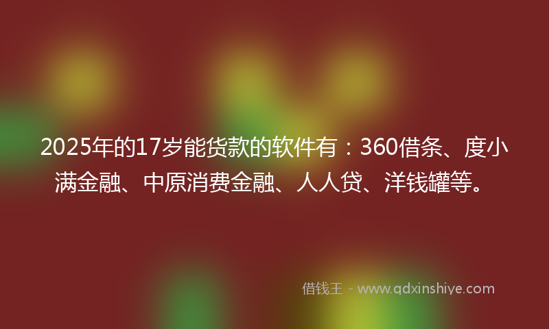 2025年的17岁能货款的软件有：360借条、度小满金融、中原消费金融、人人贷、洋钱罐等。