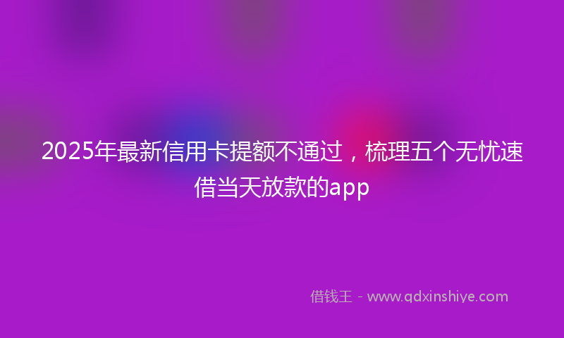 2025年最新信用卡提额不通过，梳理五个无忧速借当天放款的app