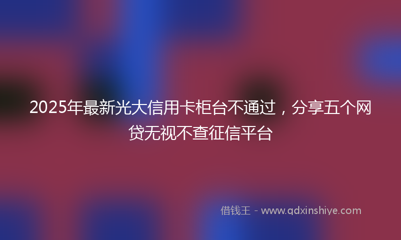 2025年最新光大信用卡柜台不通过，分享五个网贷无视不查征信平台