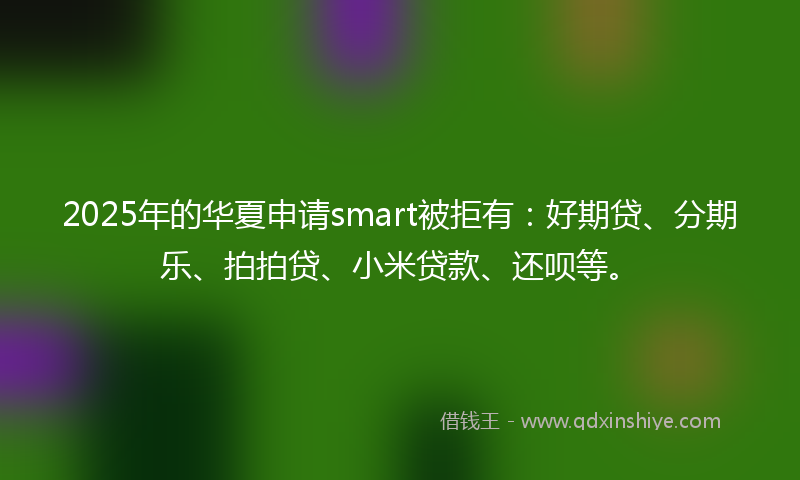 2025年的华夏申请smart被拒有：好期贷、分期乐、拍拍贷、小米贷款、还呗等。