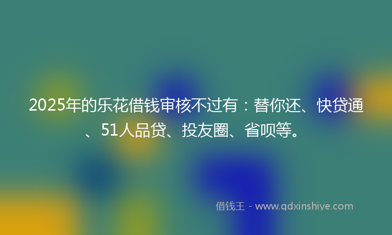 2025年的乐花借钱审核不过有：替你还、快贷通、51人品贷、投友圈、省呗等。