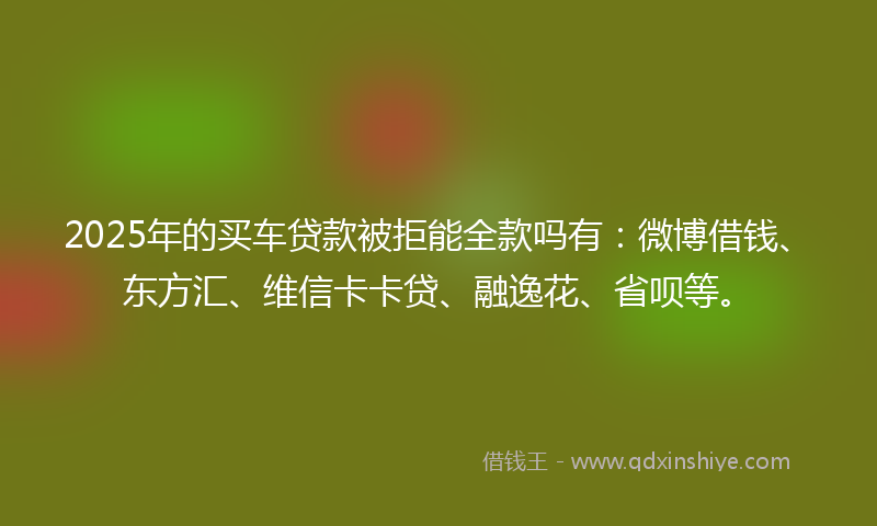 2025年的买车贷款被拒能全款吗有：微博借钱、东方汇、维信卡卡贷、融逸花、省呗等。