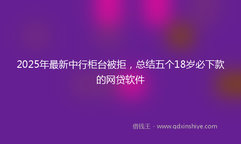 2025年最新中行柜台被拒，总结五个18岁必下款的网贷软件