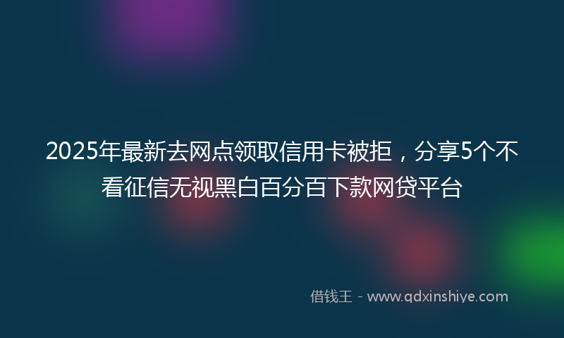 2025年最新去网点领取信用卡被拒，分享5个不看征信无视黑白百分百下款网贷平台