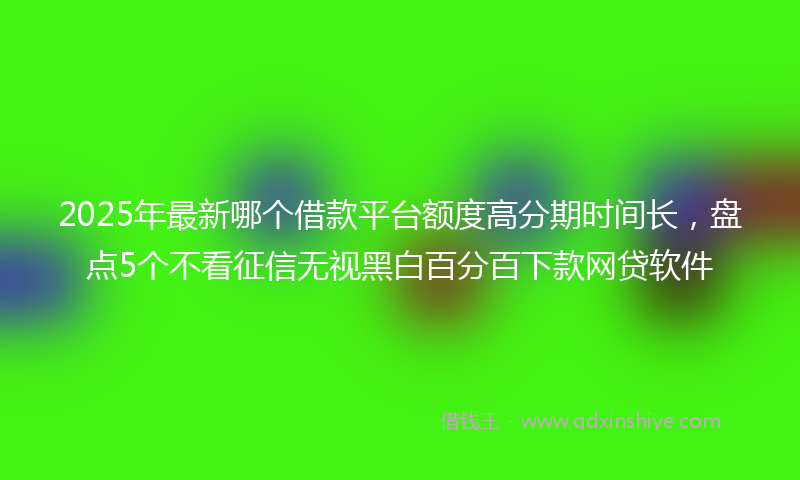 2025年最新哪个借款平台额度高分期时间长，盘点5个不看征信无视黑白百分百下款网贷软件