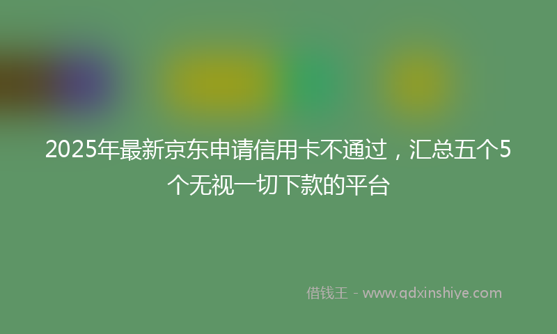2025年最新京东申请信用卡不通过，汇总五个5个无视一切下款的平台