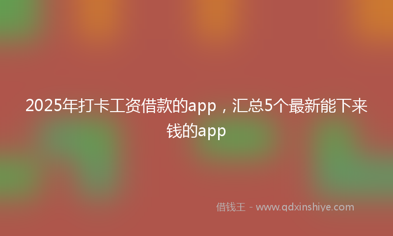 2025年打卡工资借款的app，汇总5个最新能下来钱的app