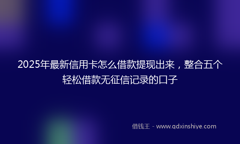 2025年最新信用卡怎么借款提现出来，整合五个轻松借款无征信记录的口子