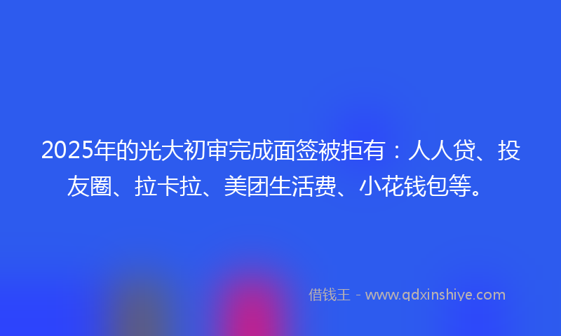2025年的光大初审完成面签被拒有：人人贷、投友圈、拉卡拉、美团生活费、小花钱包等。