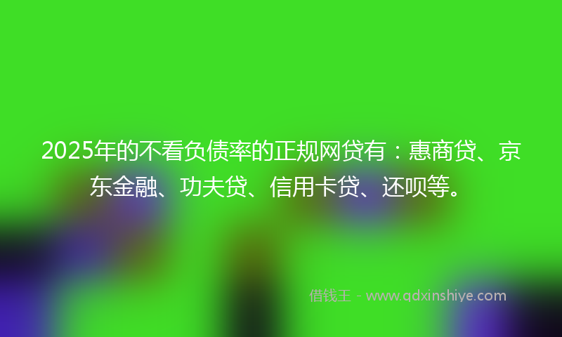 2025年的不看负债率的正规网贷有：惠商贷、京东金融、功夫贷、信用卡贷、还呗等。