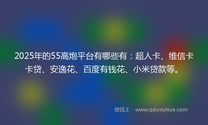 2025年的55高炮平台有哪些有：超人卡、维信卡卡贷、安逸花、百度有钱花、小米贷款等。