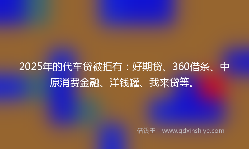 2025年的代车贷被拒有：好期贷、360借条、中原消费金融、洋钱罐、我来贷等。