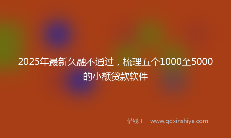 2025年最新久融不通过，梳理五个1000至5000的小额贷款软件