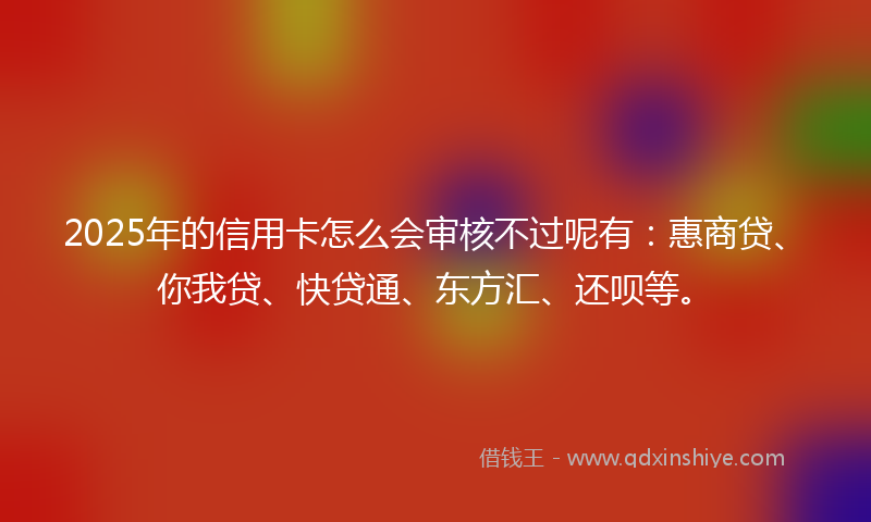2025年的信用卡怎么会审核不过呢有：惠商贷、你我贷、快贷通、东方汇、还呗等。