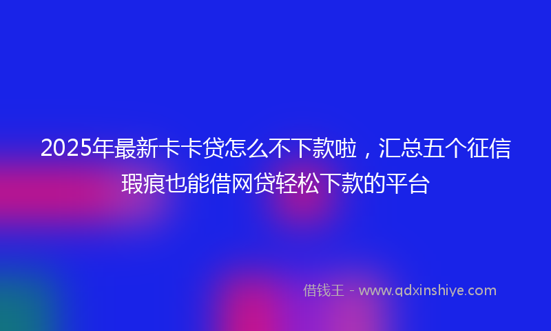 2025年最新卡卡贷怎么不下款啦，汇总五个征信瑕疵也能借网贷轻松下款的平台