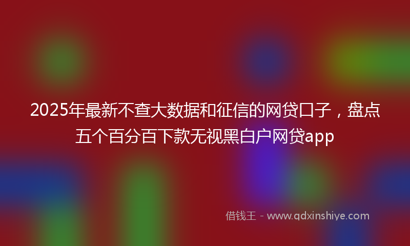 2025年最新不查大数据和征信的网贷口子，盘点五个百分百下款无视黑白户网贷app
