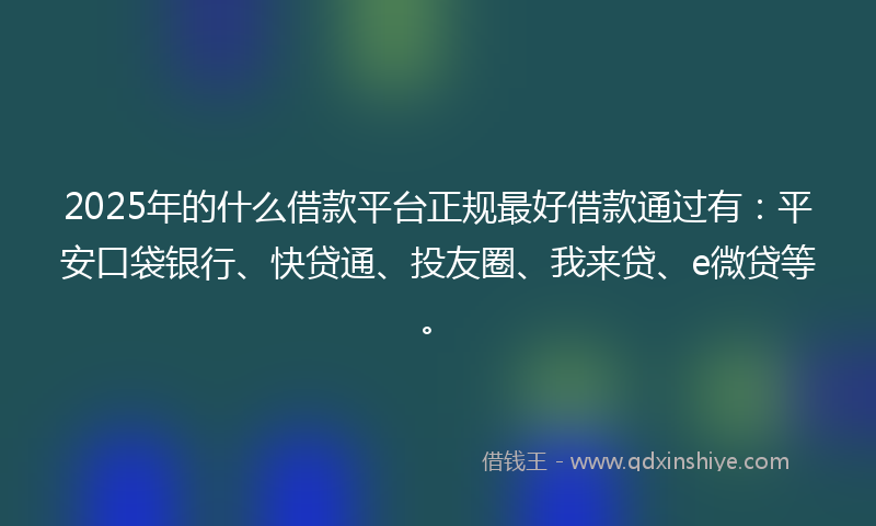 2025年的什么借款平台正规最好借款通过有：平安口袋银行、快贷通、投友圈、我来贷、e微贷等。