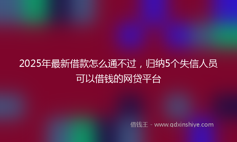 2025年最新借款怎么通不过，归纳5个失信人员可以借钱的网贷平台