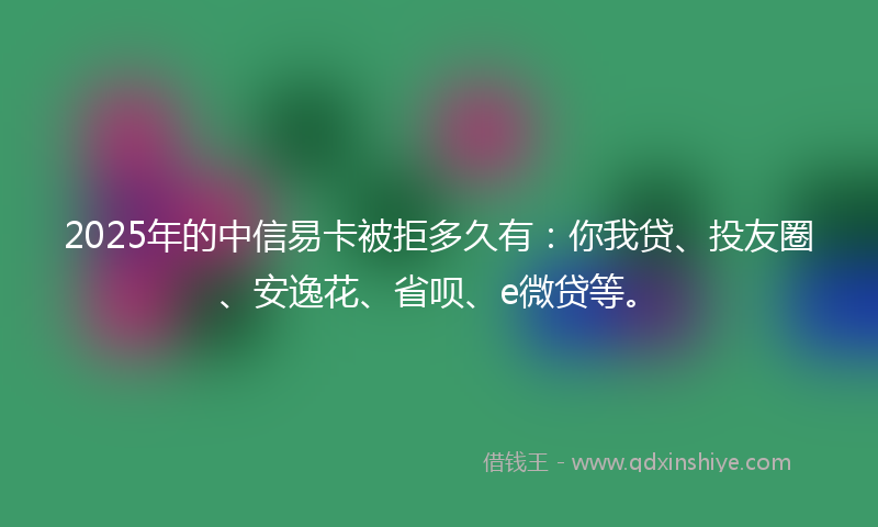 2025年的中信易卡被拒多久有：你我贷、投友圈、安逸花、省呗、e微贷等。