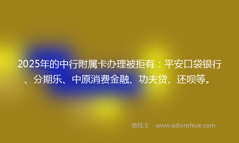 2025年的中行附属卡办理被拒有：平安口袋银行、分期乐、中原消费金融、功夫贷、还呗等。