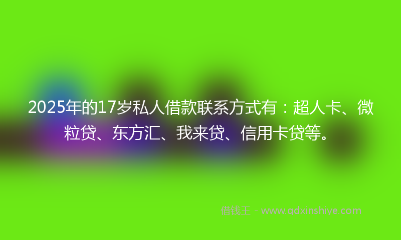 2025年的17岁私人借款联系方式有：超人卡、微粒贷、东方汇、我来贷、信用卡贷等。