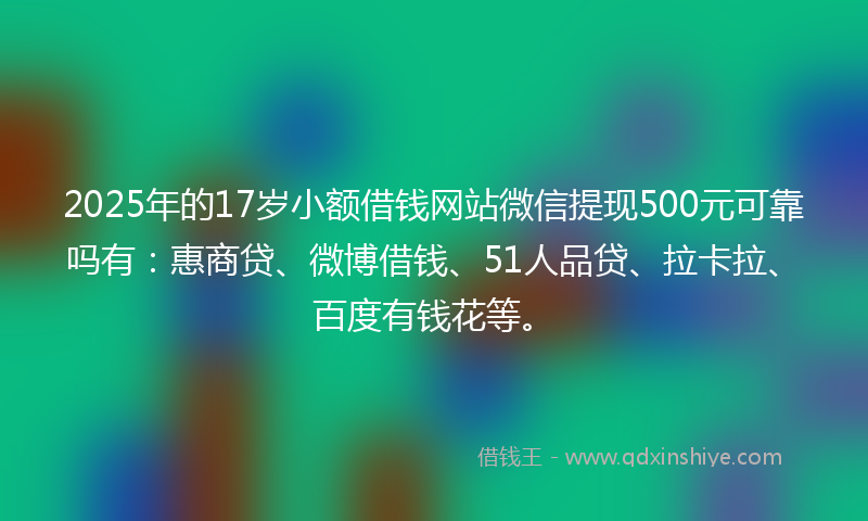 2025年的17岁小额借钱网站微信提现500元可靠吗有：惠商贷、微博借钱、51人品贷、拉卡拉、百度有钱花等。