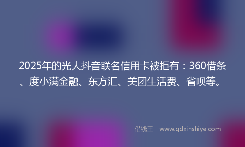 2025年的光大抖音联名信用卡被拒有：360借条、度小满金融、东方汇、美团生活费、省呗等。