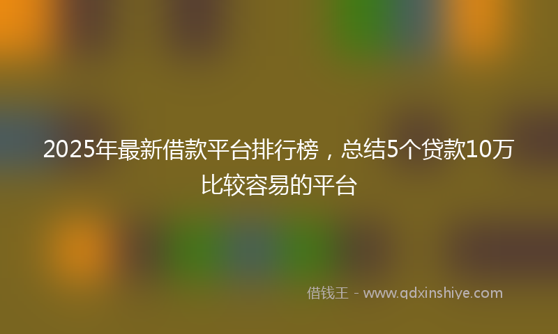 2025年最新借款平台排行榜，总结5个贷款10万比较容易的平台