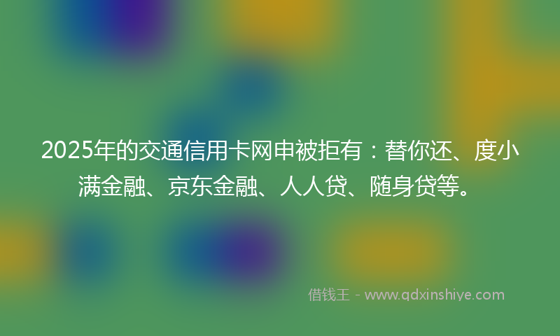 2025年的交通信用卡网申被拒有：替你还、度小满金融、京东金融、人人贷、随身贷等。