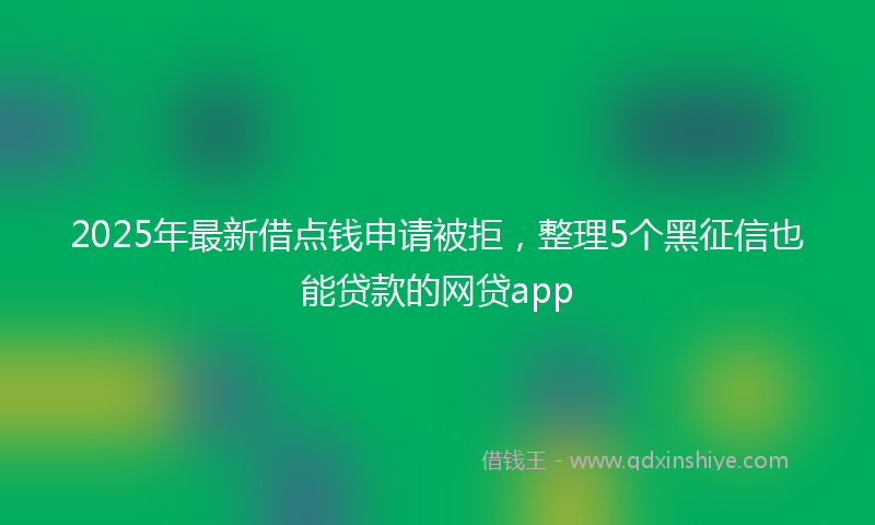 2025年最新借点钱申请被拒，整理5个黑征信也能贷款的网贷app